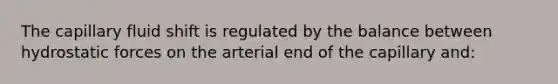 The capillary fluid shift is regulated by the balance between hydrostatic forces on the arterial end of the capillary and: