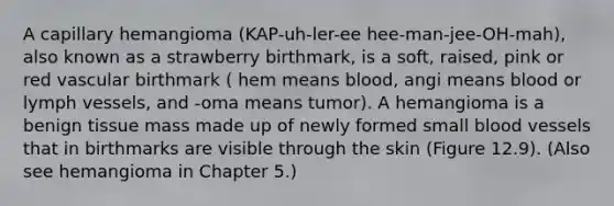 A capillary hemangioma (KAP-uh-ler-ee hee-man-jee-OH-mah), also known as a strawberry birthmark, is a soft, raised, pink or red vascular birthmark ( hem means blood, angi means blood or lymph vessels, and -oma means tumor). A hemangioma is a benign tissue mass made up of newly formed small blood vessels that in birthmarks are visible through the skin (Figure 12.9). (Also see hemangioma in Chapter 5.)