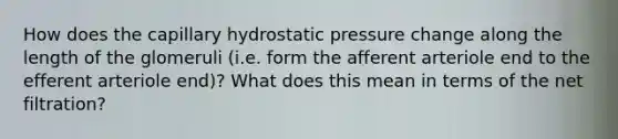 How does the capillary hydrostatic pressure change along the length of the glomeruli (i.e. form the afferent arteriole end to the efferent arteriole end)? What does this mean in terms of the net filtration?