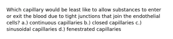 Which capillary would be least like to allow substances to enter or exit the blood due to tight junctions that join the endothelial cells? a.) continuous capillaries b.) closed capillaries c.) sinusoidal capillaries d.) fenestrated capillaries