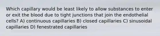 Which capillary would be least likely to allow substances to enter or exit the blood due to tight junctions that join the endothelial cells? A) continuous capillaries B) closed capillaries C) sinusoidal capillaries D) fenestrated capillaries