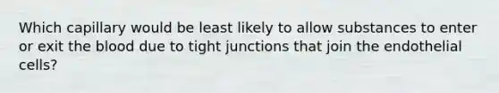 Which capillary would be least likely to allow substances to enter or exit the blood due to tight junctions that join the endothelial cells?