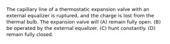 The capillary line of a thermostatic expansion valve with an external equalizer is ruptured, and the charge is lost from the thermal bulb. The expansion valve will (A) remain fully open. (B) be operated by the external equalizer. (C) hunt constantly. (D) remain fully closed.