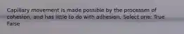 Capillary movement is made possible by the processes of cohesion, and has little to do with adhesion. Select one: True False