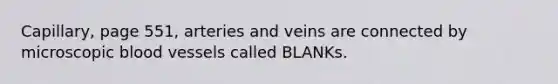 Capillary, page 551, arteries and veins are connected by microscopic blood vessels called BLANKs.