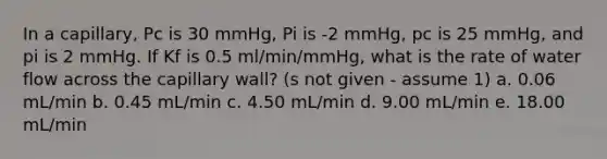 In a capillary, Pc is 30 mmHg, Pi is -2 mmHg, pc is 25 mmHg, and pi is 2 mmHg. If Kf is 0.5 ml/min/mmHg, what is the rate of water flow across the capillary wall? (s not given - assume 1) a. 0.06 mL/min b. 0.45 mL/min c. 4.50 mL/min d. 9.00 mL/min e. 18.00 mL/min