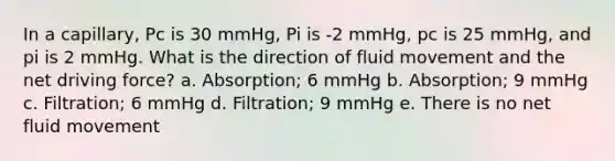 In a capillary, Pc is 30 mmHg, Pi is -2 mmHg, pc is 25 mmHg, and pi is 2 mmHg. What is the direction of fluid movement and the net driving force? a. Absorption; 6 mmHg b. Absorption; 9 mmHg c. Filtration; 6 mmHg d. Filtration; 9 mmHg e. There is no net fluid movement