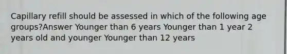 Capillary refill should be assessed in which of the following age groups?Answer Younger than 6 years Younger than 1 year 2 years old and younger Younger than 12 years