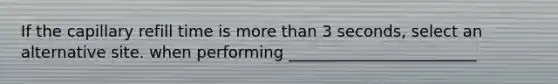 If the capillary refill time is more than 3 seconds, select an alternative site. when performing ________________________