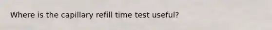 Where is the capillary refill time test useful?