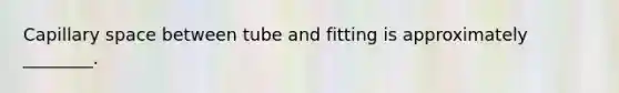 Capillary space between tube and fitting is approximately ________.