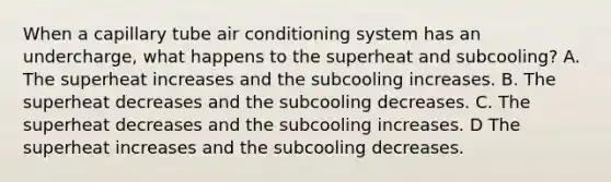 When a capillary tube air conditioning system has an undercharge, what happens to the superheat and subcooling? A. The superheat increases and the subcooling increases. B. The superheat decreases and the subcooling decreases. C. The superheat decreases and the subcooling increases. D The superheat increases and the subcooling decreases.