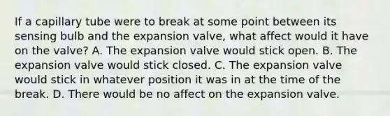 If a capillary tube were to break at some point between its sensing bulb and the expansion valve, what affect would it have on the valve? A. The expansion valve would stick open. B. The expansion valve would stick closed. C. The expansion valve would stick in whatever position it was in at the time of the break. D. There would be no affect on the expansion valve.