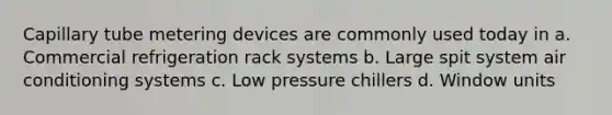 Capillary tube metering devices are commonly used today in a. Commercial refrigeration rack systems b. Large spit system air conditioning systems c. Low pressure chillers d. Window units