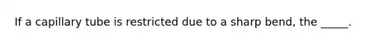 If a capillary tube is restricted due to a sharp bend, the _____.