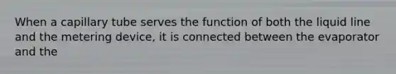 When a capillary tube serves the function of both the liquid line and the metering device, it is connected between the evaporator and the