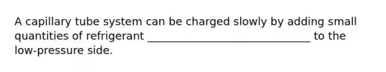 A capillary tube system can be charged slowly by adding small quantities of refrigerant ______________________________ to the low-pressure side.