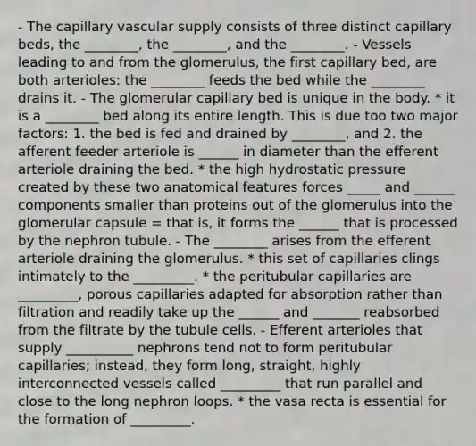 - The capillary vascular supply consists of three distinct capillary beds, the ________, the ________, and the ________. - Vessels leading to and from the glomerulus, the first capillary bed, are both arterioles: the ________ feeds the bed while the ________ drains it. - The glomerular capillary bed is unique in the body. * it is a ________ bed along its entire length. This is due too two major factors: 1. the bed is fed and drained by ________, and 2. the afferent feeder arteriole is ______ in diameter than the efferent arteriole draining the bed. * the high hydrostatic pressure created by these two anatomical features forces _____ and ______ components smaller than proteins out of the glomerulus into the glomerular capsule = that is, it forms the ______ that is processed by the nephron tubule. - The ________ arises from the efferent arteriole draining the glomerulus. * this set of capillaries clings intimately to the _________. * the peritubular capillaries are _________, porous capillaries adapted for absorption rather than filtration and readily take up the ______ and _______ reabsorbed from the filtrate by the tubule cells. - Efferent arterioles that supply __________ nephrons tend not to form peritubular capillaries; instead, they form long, straight, highly interconnected vessels called _________ that run parallel and close to the long nephron loops. * the vasa recta is essential for the formation of _________.