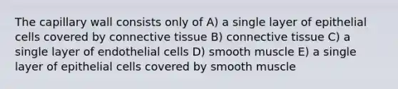 The capillary wall consists only of A) a single layer of epithelial cells covered by connective tissue B) connective tissue C) a single layer of endothelial cells D) smooth muscle E) a single layer of epithelial cells covered by smooth muscle