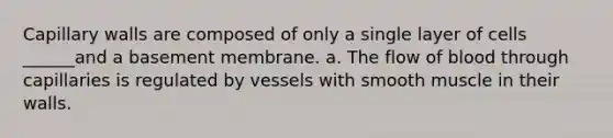 Capillary walls are composed of only a single layer of cells ______and a basement membrane. a. The flow of blood through capillaries is regulated by vessels with smooth muscle in their walls.