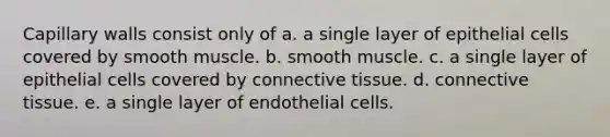 Capillary walls consist only of a. a single layer of epithelial cells covered by smooth muscle. b. smooth muscle. c. a single layer of epithelial cells covered by connective tissue. d. connective tissue. e. a single layer of endothelial cells.