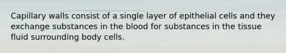 Capillary walls consist of a single layer of epithelial cells and they exchange substances in <a href='https://www.questionai.com/knowledge/k7oXMfj7lk-the-blood' class='anchor-knowledge'>the blood</a> for substances in the tissue fluid surrounding body cells.