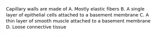 Capillary walls are made of A. Mostly elastic fibers B. A single layer of epithelial cells attached to a basement membrane C. A thin layer of smooth muscle attached to a basement membrane D. Loose connective tissue