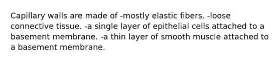 Capillary walls are made of -mostly elastic fibers. -loose connective tissue. -a single layer of epithelial cells attached to a basement membrane. -a thin layer of smooth muscle attached to a basement membrane.