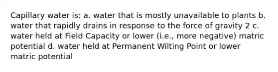 Capillary water is: a. water that is mostly unavailable to plants b. water that rapidly drains in response to the force of gravity 2 c. water held at Field Capacity or lower (i.e., more negative) matric potential d. water held at Permanent Wilting Point or lower matric potential