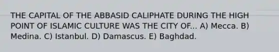 THE CAPITAL OF THE ABBASID CALIPHATE DURING THE HIGH POINT OF ISLAMIC CULTURE WAS THE CITY OF... A) Mecca. B) Medina. C) Istanbul. D) Damascus. E) Baghdad.