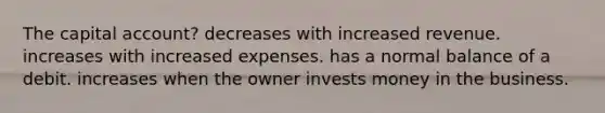 The capital account? decreases with increased revenue. increases with increased expenses. has a normal balance of a debit. increases when the owner invests money in the business.