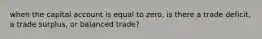 when the capital account is equal to zero, is there a trade deficit, a trade surplus, or balanced trade?