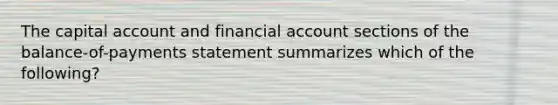 The capital account and financial account sections of the balance-of-payments statement summarizes which of the following?