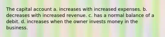 The capital account a. increases with increased expenses. b. decreases with increased revenue. c. has a normal balance of a debit. d. increases when the owner invests money in the business.