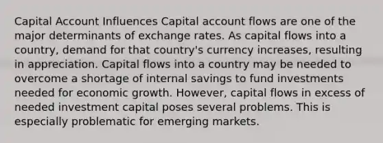 Capital Account Influences Capital account flows are one of the major determinants of exchange rates. As capital flows into a country, demand for that country's currency increases, resulting in appreciation. Capital flows into a country may be needed to overcome a shortage of internal savings to fund investments needed for economic growth. However, capital flows in excess of needed investment capital poses several problems. This is especially problematic for emerging markets.