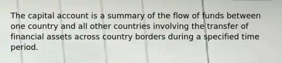 The capital account is a summary of the flow of funds between one country and all other countries involving the transfer of financial assets across country borders during a specified time period.