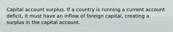 Capital account surplus. If a country is running a current account deficit, it must have an inflow of foreign capital, creating a surplus in the capital account.