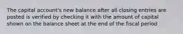 The capital account's new balance after all closing entries are posted is verified by checking it with the amount of capital shown on the balance sheet at the end of the fiscal period