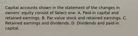 Capital accounts shown in the statement of the changes in owners' equity consist of Select one: A. Paid-in capital and retained earnings. B. Par value stock and retained earnings. C. Retained earnings and dividends. D. Dividends and paid-in capital.