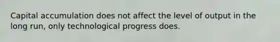 Capital accumulation does not affect the level of output in the long​ run, only technological progress does.
