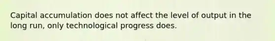 Capital accumulation does not affect the level of output in the long run, only technological progress does.