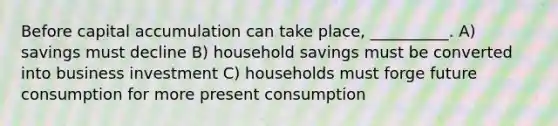 Before capital accumulation can take place, __________. A) savings must decline B) household savings must be converted into business investment C) households must forge future consumption for more present consumption