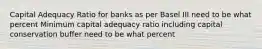 Capital Adequacy Ratio for banks as per Basel III need to be what percent Minimum capital adequacy ratio including capital conservation buffer need to be what percent