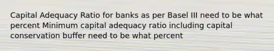 Capital Adequacy Ratio for banks as per Basel III need to be what percent Minimum capital adequacy ratio including capital conservation buffer need to be what percent