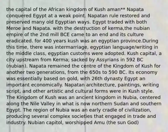 the capital of the African kingdom of Kush aman** Napata conquered Egypt at a weak point. Napatan rule restored and preserved many old Egyptian ways. Egypt traded with both Meroe and Napata. with the destruction of kerma,the nubian empire of the 2nd mill BCE came to an end and its culture eradicated. for 400 years kush was an egyptian province.During this time, there was intermarriage, egyptian language/writing in the middle class, egyptian customs were adopted. Kush capital, a city upstream from Kerma; sacked by Assyrians in 592 BC (nubian). Napata remained the centre of the Kingdom of Kush for another two generations, from the 650s to 590 BC. Its economy was essentially based on gold, with 26th dynasty Egypt an important economically. Napatan architecture, paintings, writing script, and other artistic and cultural forms were in Kush style. The Kingdom of Kush was an ancient kingdom in Nubia, centered along the Nile Valley in what is now northern Sudan and southern Egypt. The region of Nubia was an early cradle of civilization, producing several complex societies that engaged in trade and industry. Nubian capitol, worshipped Amu (the sun God)