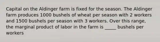 Capital on the Aldinger farm is fixed for the season. The Aldinger farm produces 1000 bushels of wheat per season with 2 workers and 1500 bushels per season with 3 workers. Over this range, the marginal product of labor in the farm is _____ bushels per workers