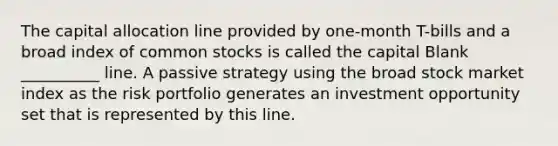 The capital allocation line provided by one-month T-bills and a broad index of common stocks is called the capital Blank __________ line. A passive strategy using the broad stock market index as the risk portfolio generates an investment opportunity set that is represented by this line.