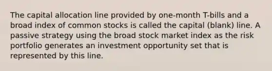 The capital allocation line provided by one-month T-bills and a broad index of common stocks is called the capital (blank) line. A passive strategy using the broad stock market index as the risk portfolio generates an investment opportunity set that is represented by this line.