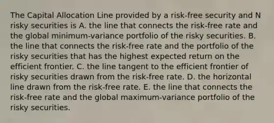 The Capital Allocation Line provided by a risk-free security and N risky securities is A. the line that connects the risk-free rate and the global minimum-variance portfolio of the risky securities. B. the line that connects the risk-free rate and the portfolio of the risky securities that has the highest expected return on the efficient frontier. C. the line tangent to the efficient frontier of risky securities drawn from the risk-free rate. D. the horizontal line drawn from the risk-free rate. E. the line that connects the risk-free rate and the global maximum-variance portfolio of the risky securities.