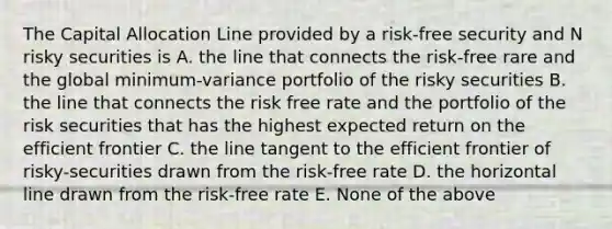 The Capital Allocation Line provided by a risk-free security and N risky securities is A. the line that connects the risk-free rare and the global minimum-variance portfolio of the risky securities B. the line that connects the risk free rate and the portfolio of the risk securities that has the highest expected return on the efficient frontier C. the line tangent to the efficient frontier of risky-securities drawn from the risk-free rate D. the horizontal line drawn from the risk-free rate E. None of the above